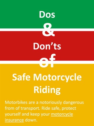 Dos
                 &
             Don’ts
                of
   Safe Motorcycle
        Riding
Motorbikes are a notoriously dangerous
from of transport. Ride safe, protect
yourself and keep your motorcycle
insurance down.
 