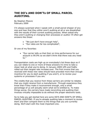 THE DO’s AND DON’Ts OF SMALL PARCEL
AUDITING.
By Stephen Misovic
February 2009

I’m always surprised when I speak with a small parcel shipper of any
size and hear that they either aren’t auditing at all or are dissatisfied
with the results of their current auditing process. When asked why
they aren’t auditing or changing their processes or auditor I’ll often get
answers like these:

          •   “We just don’t have enough help”,
          •   “Our rates are far too complicated”,

Or one of my favorites:

      •   “Our carrier tells us that their on time performance for our
          account is 99.9% so we didn’t think that there was any need
          to.”

Transportation costs are high up on everybody’s list these days so if
you can relate to one or more of these answers it’s time to take a
closer look at what you’re doing. In January 2009 UPS and FedEx
rolled out their largest rate increase ever. The first invoice that you
received with these new rates should have provided more than enough
incentive for you to start auditing if you aren’t, or to review your
systems or processes if you are.

The credits that you receive from these carriers are similar to rebates
that you might receive from a manufacturer. Through experience they
know that if they make it inconvenient enough, only a small
percentage of us will actually claim what we’re entitled to. To make
things worse, the carriers have made reconciling and auditing their
invoices virtually impossible to do without the proper electronic tools.

So to help you get started here are some DO’S AND DON’Ts OF SMALL
PARCEL AUDITING. If you’re already auditing take a moment to review
them and then compare them to the things that you are currently
doing. We’ll start with the most important one.




                                     1
 