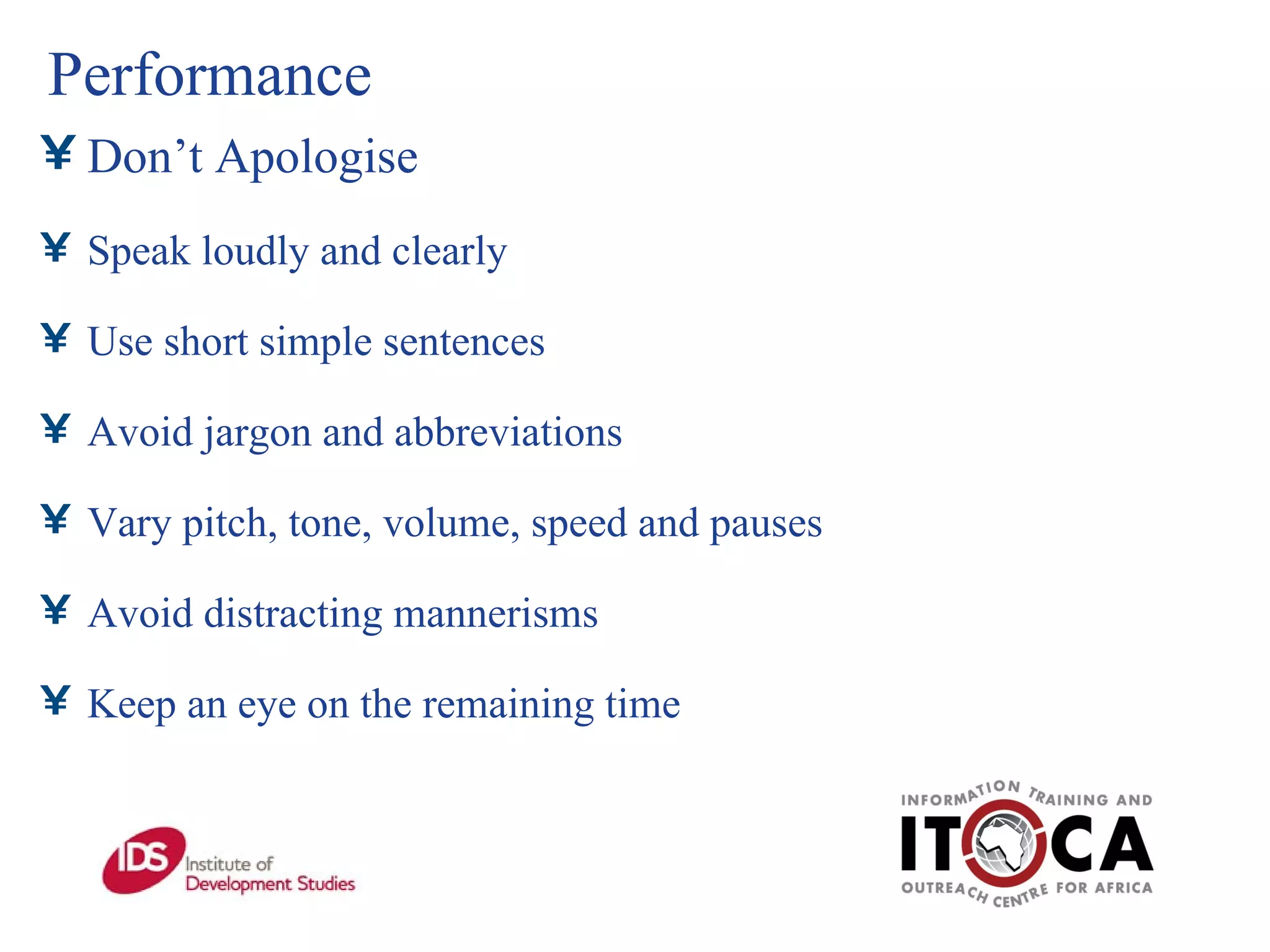 Performance Don’t Apologise Speak loudly and clearly Use short simple sentences Avoid jargon and abbreviations Vary pitch, tone, volume, speed and pauses Avoid distracting mannerisms Keep an eye on the remaining time 