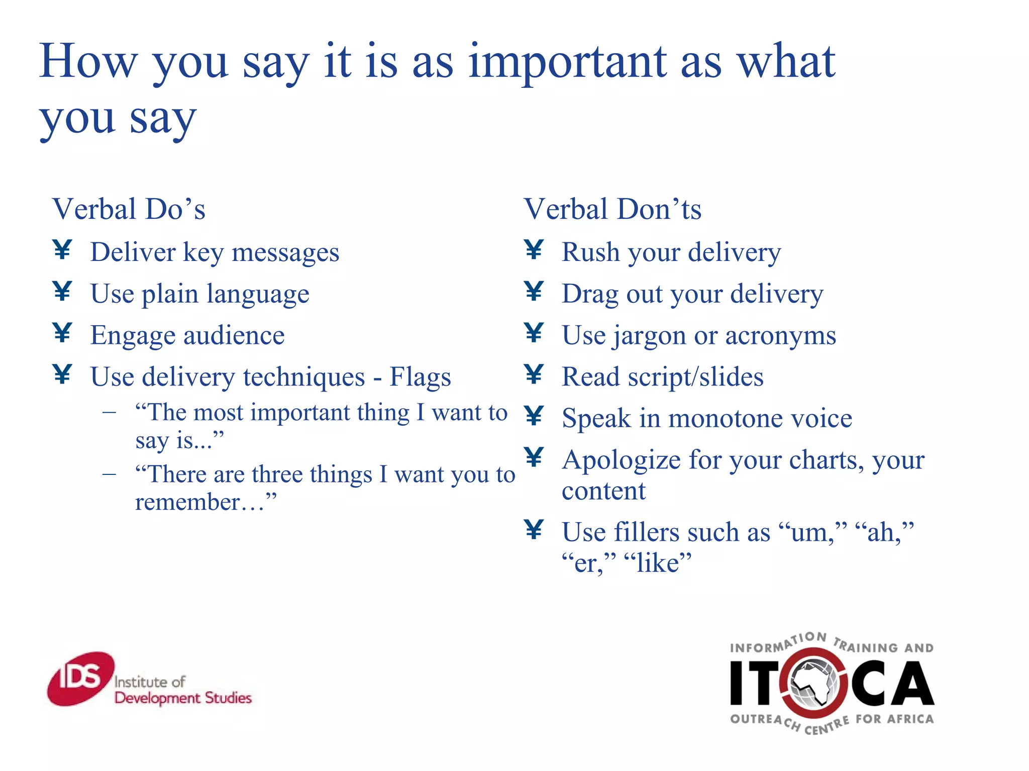 How you say it is as important as what you say Verbal Do’s  Deliver key messages Use plain language Engage audience Use delivery techniques - Flags “ The most important thing I want to say is...” “ There are three things I want you to remember…” Verbal Don’ts Rush your delivery Drag out your delivery Use jargon or acronyms Read script/slides Speak in monotone voice Apologize for your charts, your content Use fillers such as “um,” “ah,” “er,” “like” 