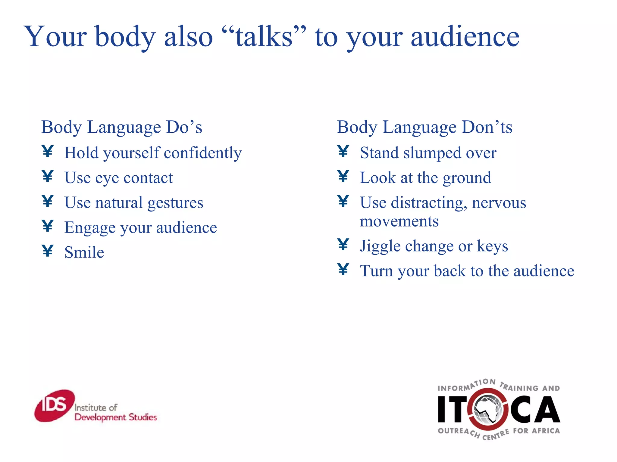 Your body also “talks” to your audience Body Language Do’s Hold yourself confidently Use eye contact Use natural gestures Engage your audience Smile Body Language Don’ts Stand slumped over Look at the ground Use distracting, nervous movements Jiggle change or keys Turn your back to the audience 