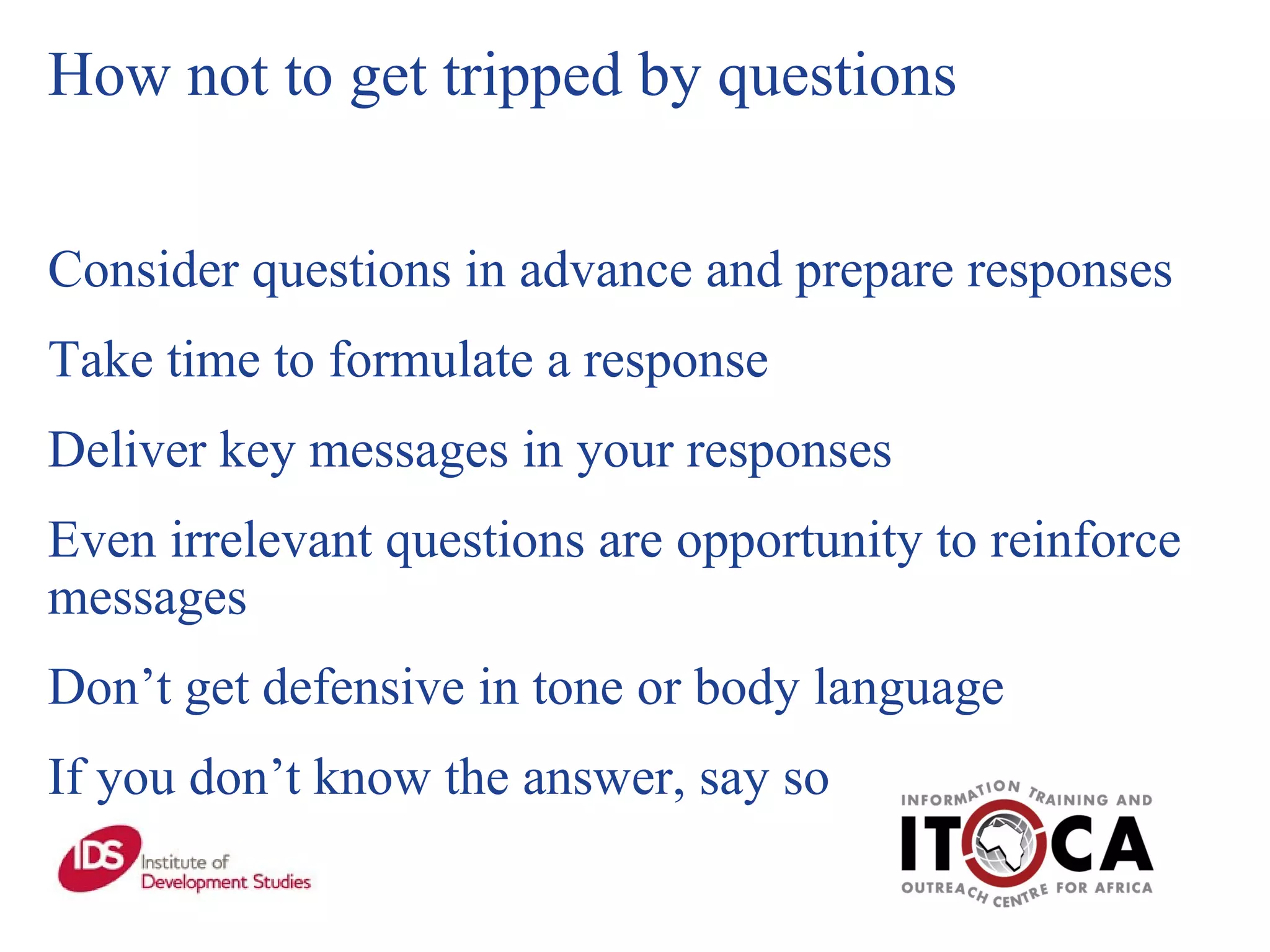 How not to get tripped by questions Consider questions in advance and prepare responses Take time to formulate a response Deliver key messages in your responses Even irrelevant questions are opportunity to reinforce messages Don’t get defensive in tone or body language If you don’t know the answer, say so 