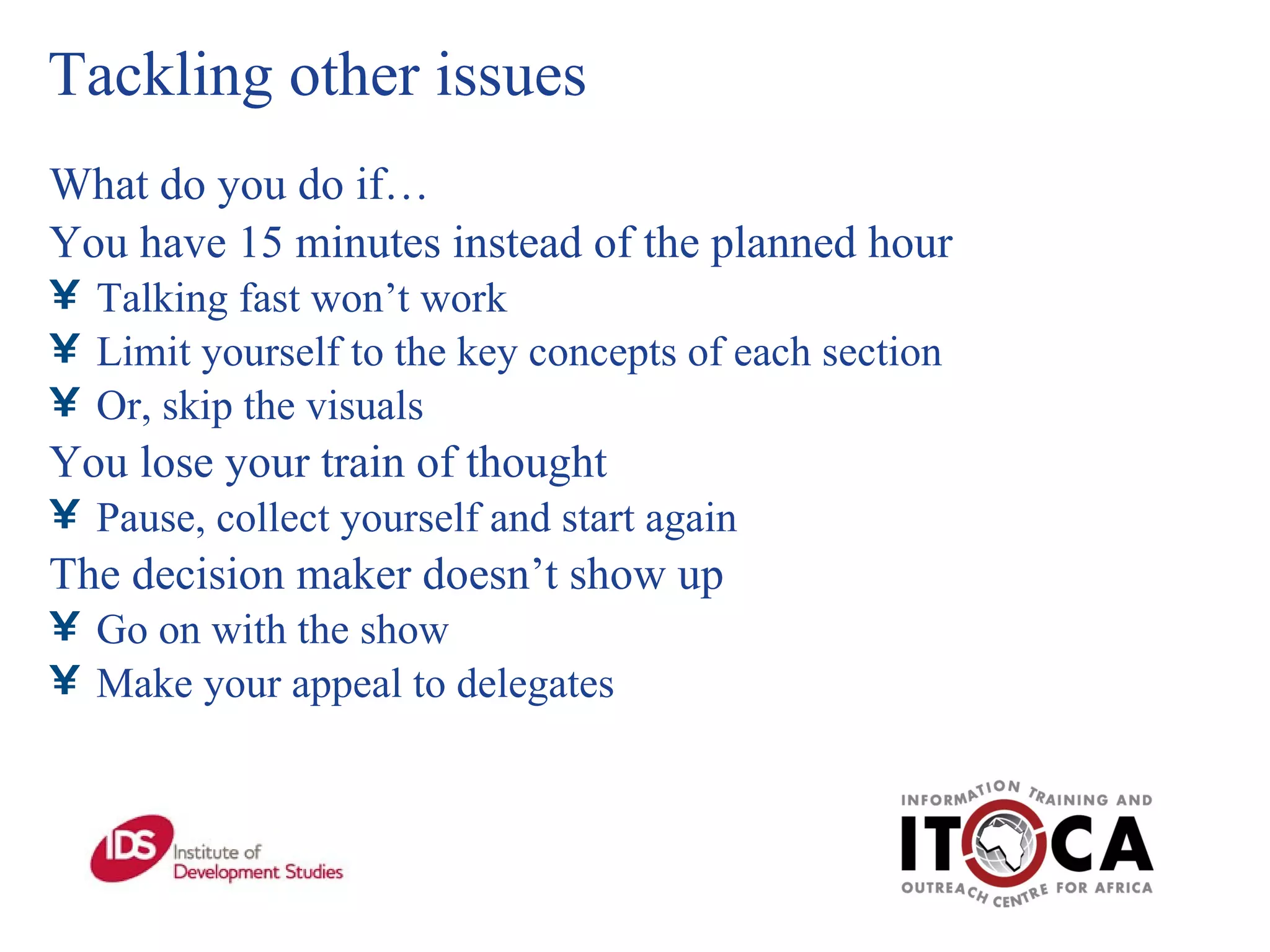 Tackling other issues What do you do if… You have 15 minutes instead of the planned hour Talking fast won’t work Limit yourself to the key concepts of each section Or, skip the visuals You lose your train of thought Pause, collect yourself and start again The decision maker doesn’t show up Go on with the show Make your appeal to delegates 