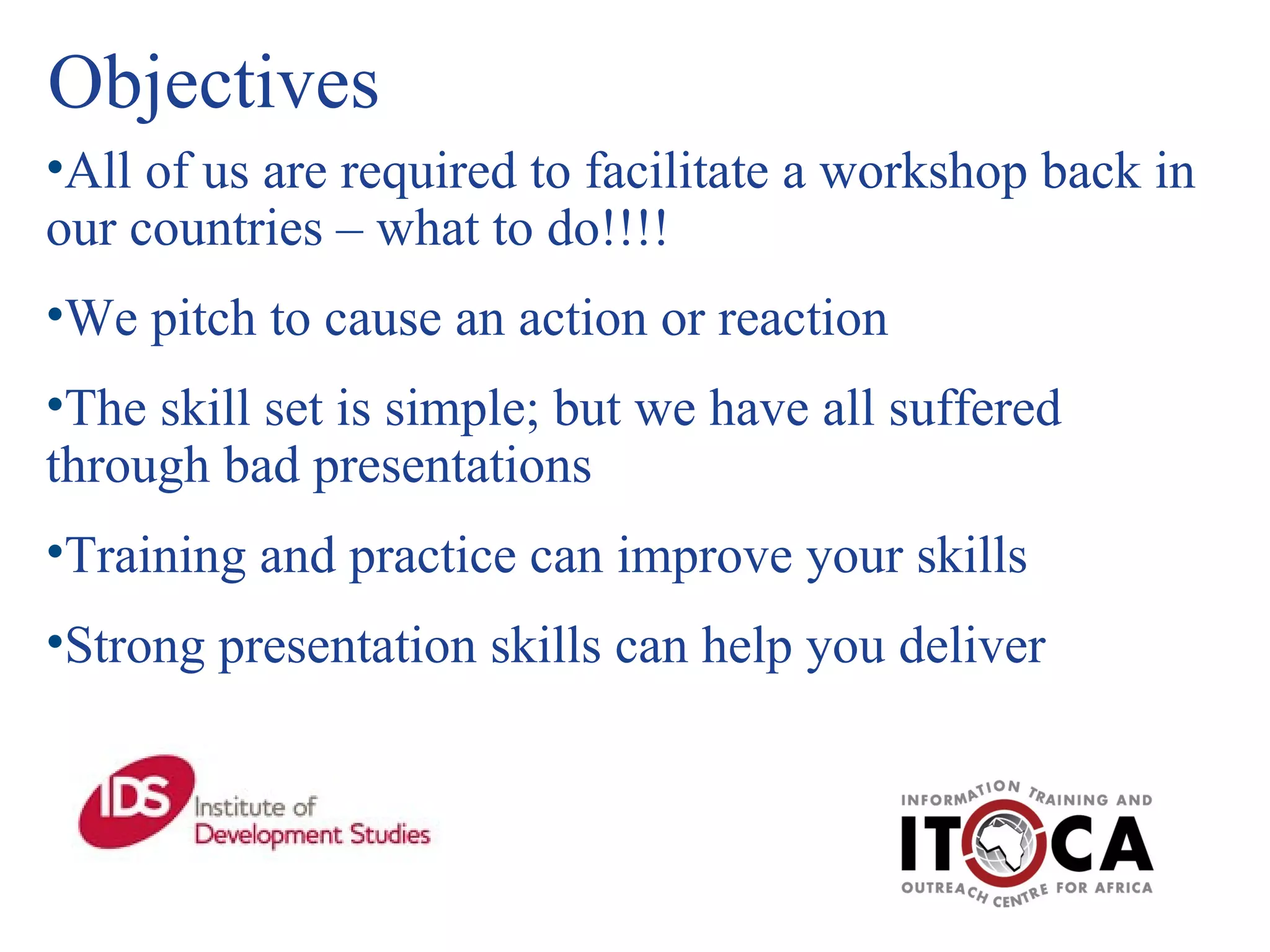 Objectives All of us are required to facilitate a workshop back in our countries – what to do!!!! We pitch to cause an action or reaction The skill set is simple; but we have all suffered through bad presentations Training and practice can improve your skills Strong presentation skills can help you deliver 