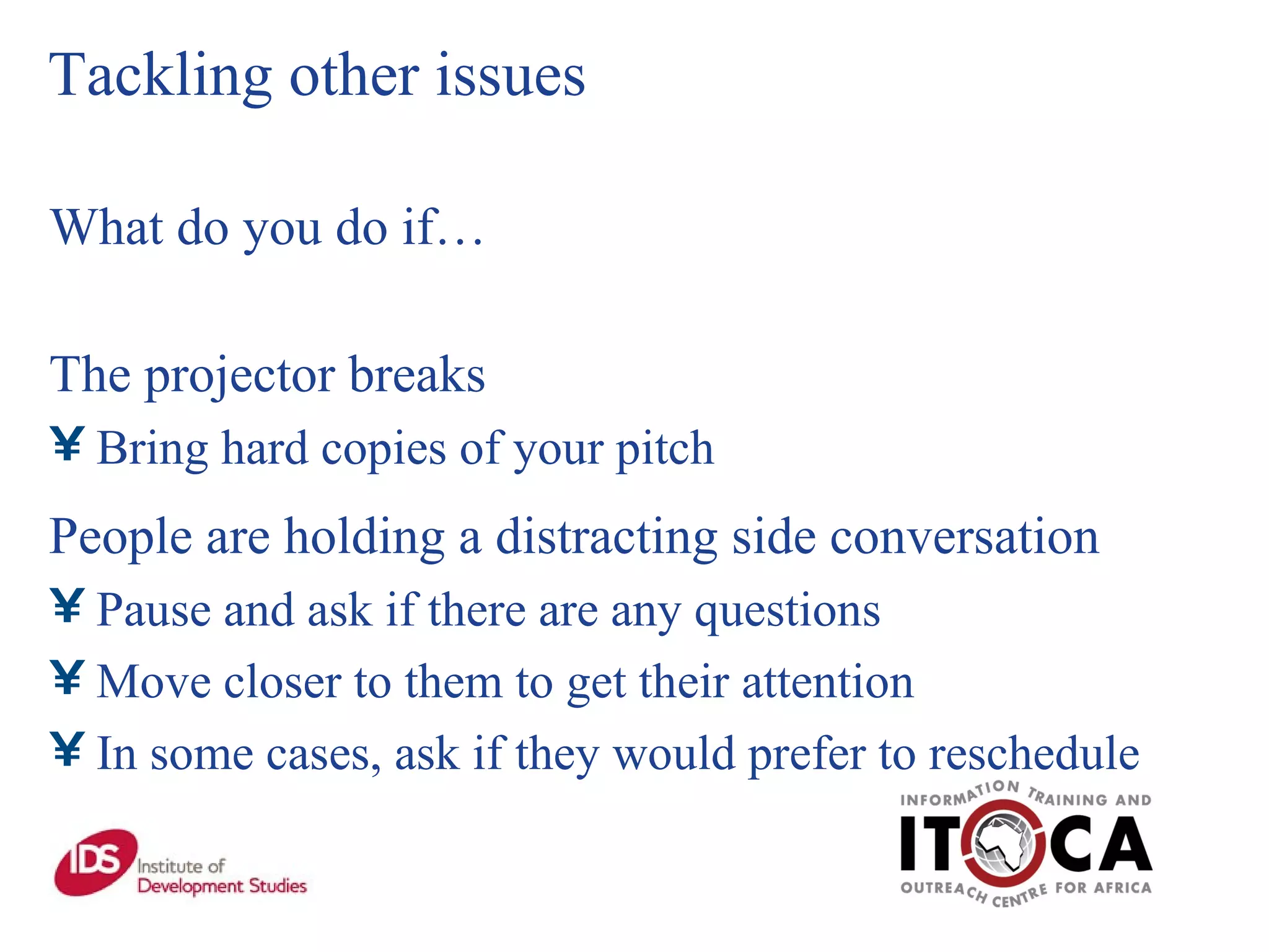 Tackling other issues What do you do if… The projector breaks Bring hard copies of your pitch People are holding a distracting side conversation Pause and ask if there are any questions  Move closer to them to get their attention In some cases, ask if they would prefer to reschedule 