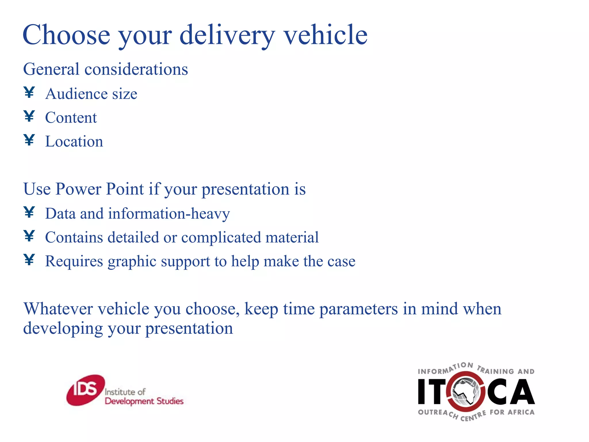 Choose your delivery vehicle General considerations Audience size Content Location Use Power Point if your presentation is Data and information-heavy Contains detailed or complicated material  Requires graphic support to help make the case Whatever vehicle you choose, keep time parameters in mind when developing your presentation  