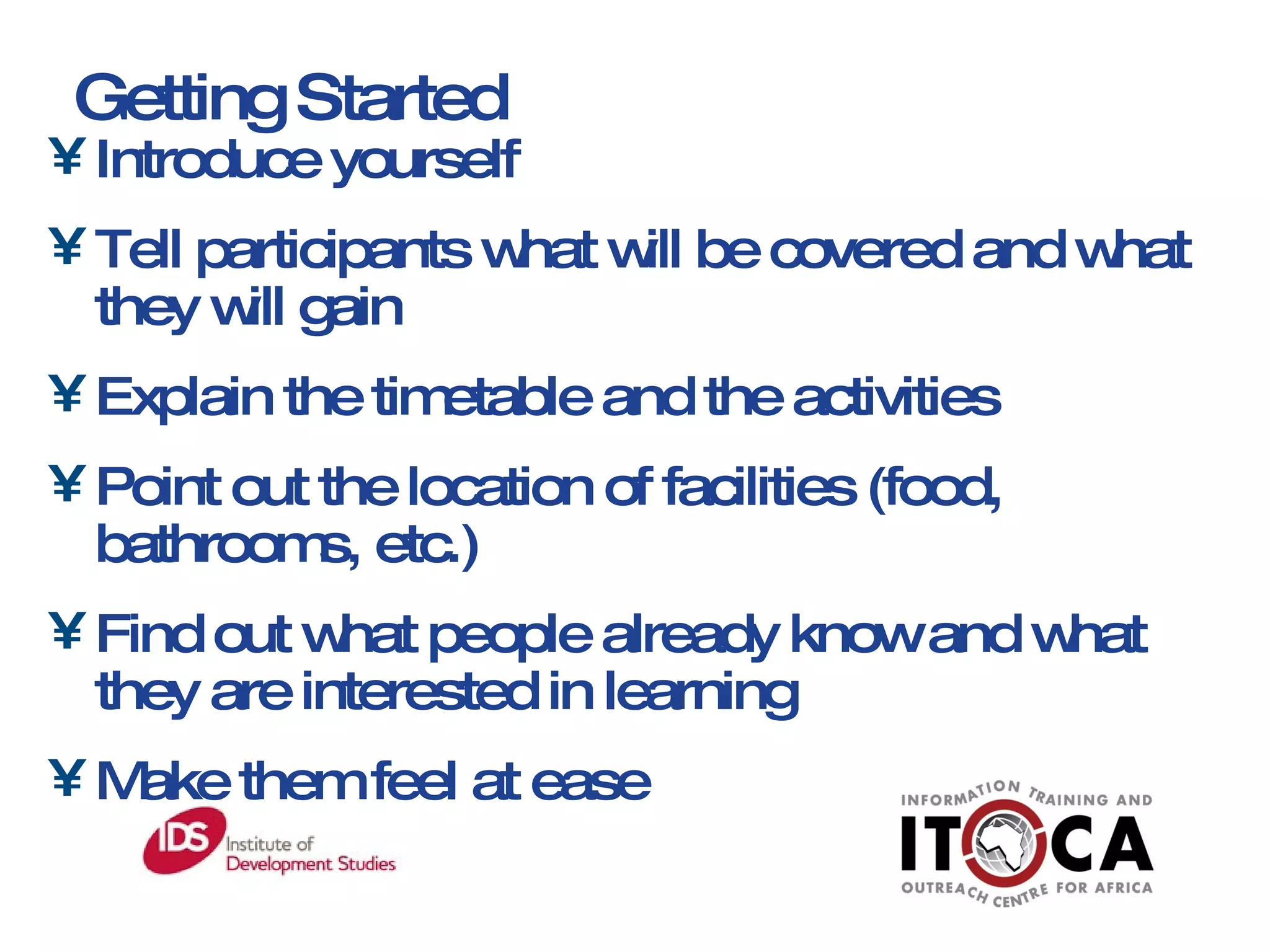 Introduce yourself Tell participants what will be covered and what they will gain Explain the timetable and the activities  Point out the location of facilities (food, bathrooms, etc.) Find out what people already know and what they are interested in learning Make them feel at ease Getting Started 