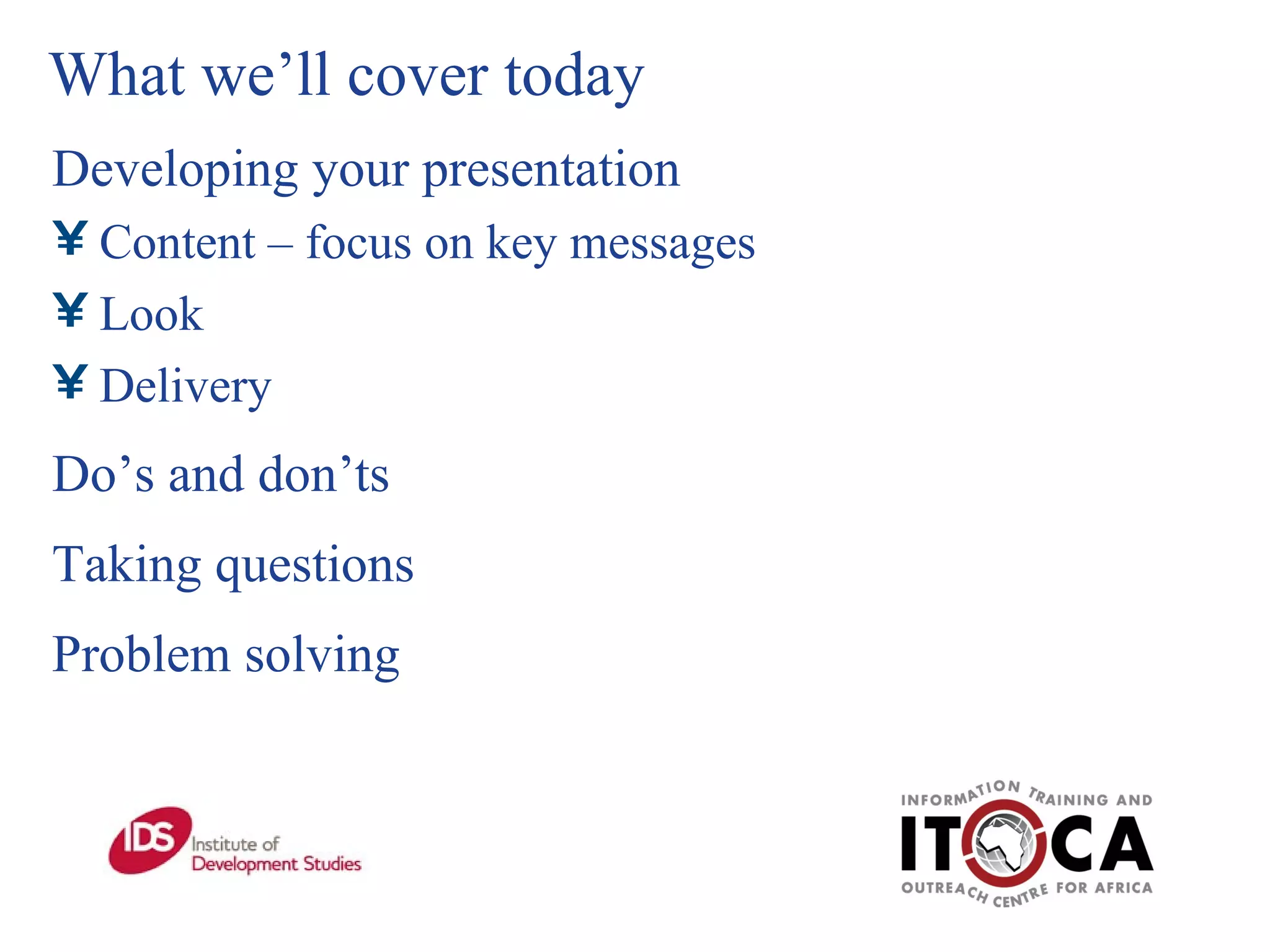 What we’ll cover today Developing your presentation Content – focus on key messages Look   Delivery Do’s and don’ts Taking questions Problem solving 