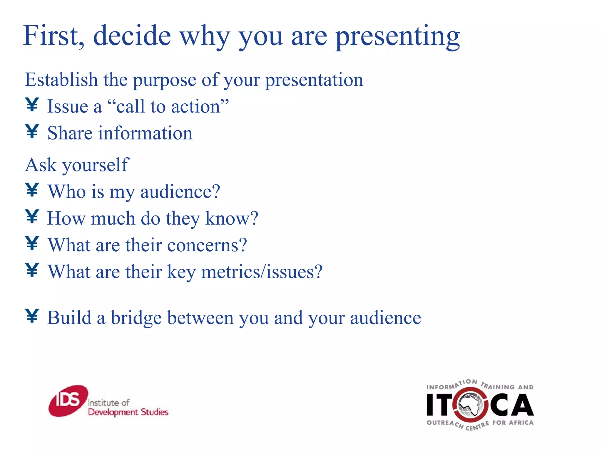 First, decide why you are presenting Establish the purpose of your presentation Issue a “call to action”  Share information Ask yourself Who is my audience? How much do they know? What are their concerns? What are their key metrics/issues? Build a bridge between you and your audience 