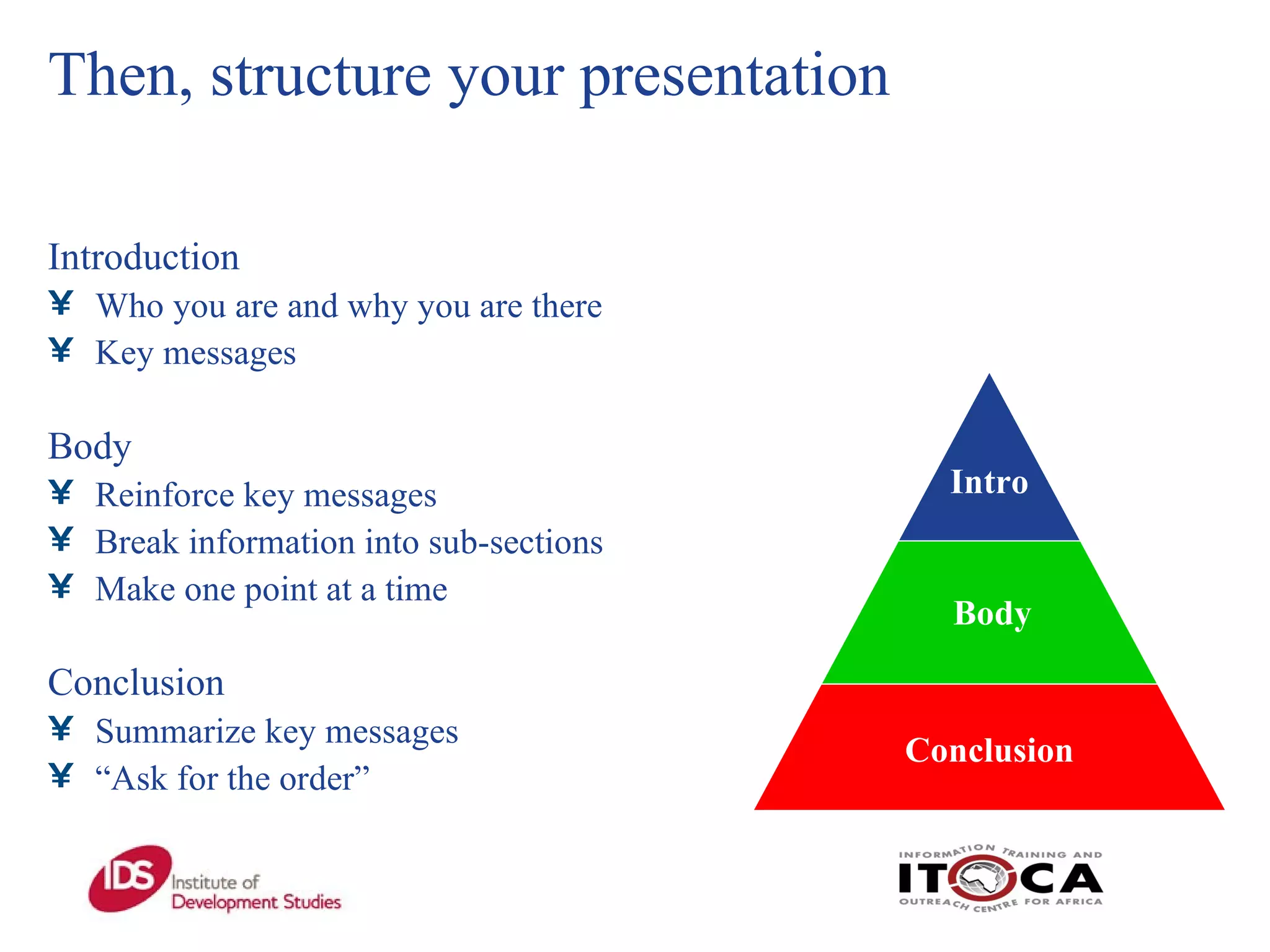 Then, structure your presentation Introduction  Who you are and why you are there Key messages   Body  Reinforce key messages  Break information into sub-sections  Make one point at a time Conclusion  Summarize key messages “ Ask for the order” Conclusion Body Intro 
