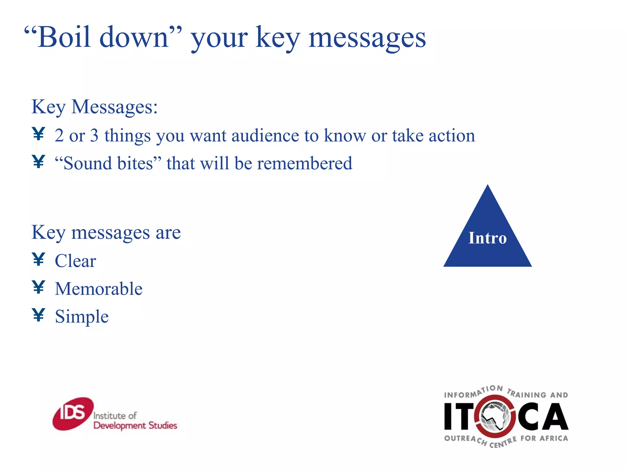 “ Boil down” your key messages Key Messages:  2 or 3 things you want audience to know or take action “ Sound bites” that will be remembered Key messages are Clear Memorable Simple Intro 