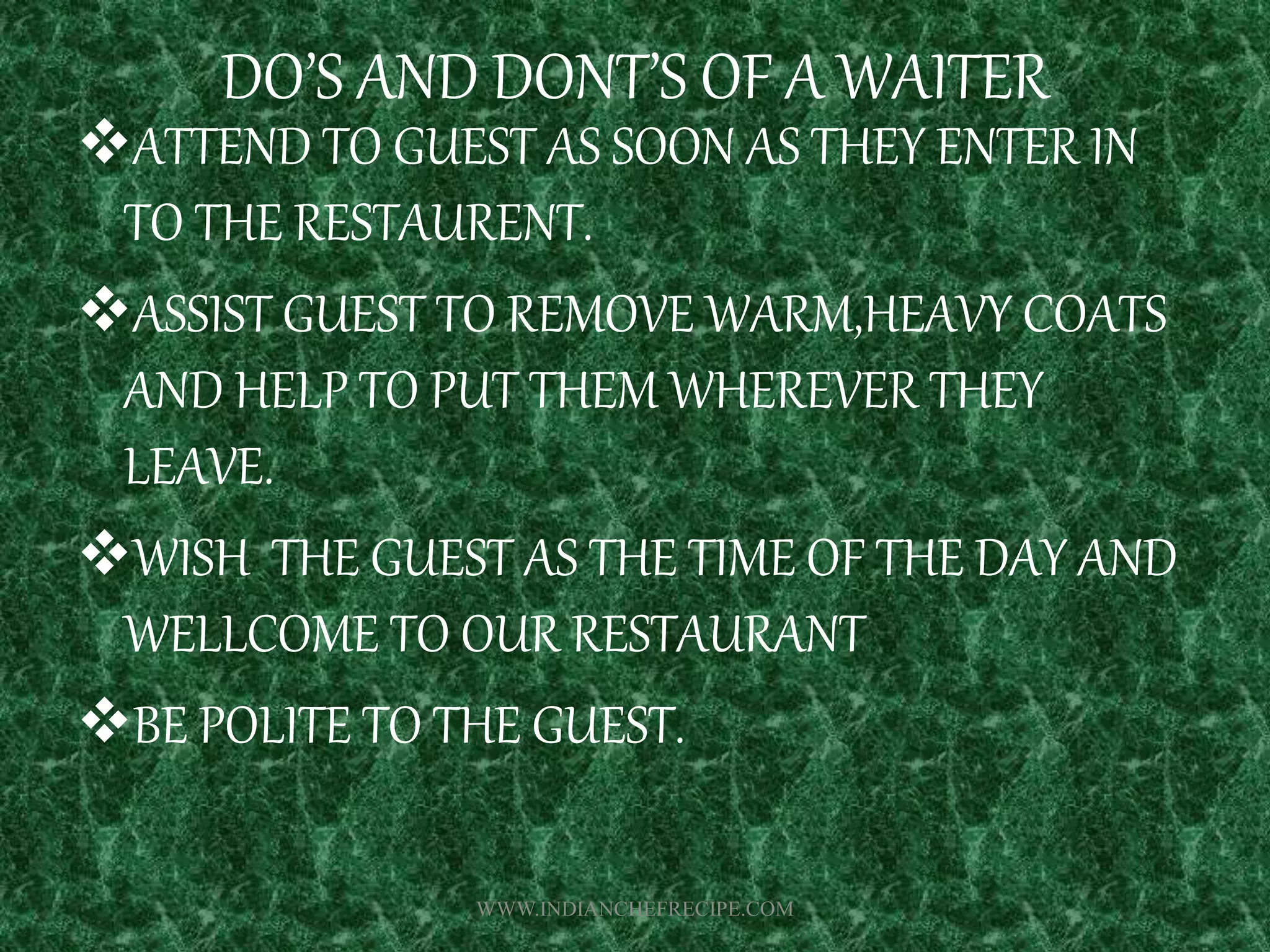DO’S AND DONT’S OF A WAITER
ATTEND TO GUEST AS SOON AS THEY ENTER IN
TO THE RESTAURENT.
ASSIST GUEST TO REMOVE WARM,HEAVY COATS
AND HELP TO PUT THEM WHEREVER THEY
LEAVE.
WISH THE GUEST AS THE TIME OF THE DAY AND
WELLCOME TO OUR RESTAURANT
BE POLITE TO THE GUEST.
WWW.INDIANCHEFRECIPE.COM
 
