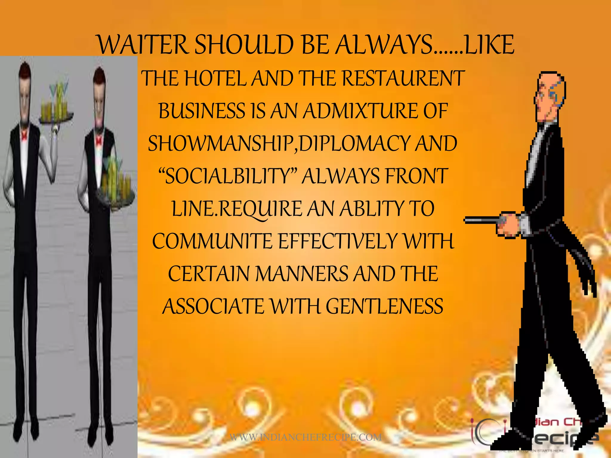 WAITER SHOULD BE ALWAYS……LIKE
THE HOTEL AND THE RESTAURENT
BUSINESS IS AN ADMIXTURE OF
SHOWMANSHIP,DIPLOMACY AND
“SOCIALBILITY” ALWAYS FRONT
LINE.REQUIRE AN ABLITY TO
COMMUNITE EFFECTIVELY WITH
CERTAIN MANNERS AND THE
ASSOCIATE WITH GENTLENESS
WWW.INDIANCHEFRECIPE.COM
 