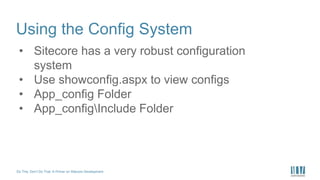 Do This, Don’t Do That: A Primer on Sitecore Development
Using the Config System
• Sitecore has a very robust configuration
system
• Use showconfig.aspx to view configs
• App_config Folder
• App_configInclude Folder
 