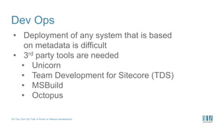 Do This, Don’t Do That: A Primer on Sitecore Development
Dev Ops
• Deployment of any system that is based
on metadata is difficult
• 3rd party tools are needed
• Unicorn
• Team Development for Sitecore (TDS)
• MSBuild
• Octopus
 