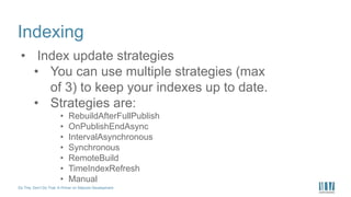 Do This, Don’t Do That: A Primer on Sitecore Development
Indexing
• Index update strategies
• You can use multiple strategies (max
of 3) to keep your indexes up to date.
• Strategies are:
• RebuildAfterFullPublish
• OnPublishEndAsync
• IntervalAsynchronous
• Synchronous
• RemoteBuild
• TimeIndexRefresh
• Manual
 