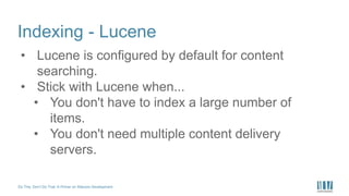 Do This, Don’t Do That: A Primer on Sitecore Development
Indexing - Lucene
• Lucene is configured by default for content
searching.
• Stick with Lucene when...
• You don't have to index a large number of
items.
• You don't need multiple content delivery
servers.
 
