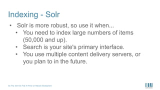 Do This, Don’t Do That: A Primer on Sitecore Development
Indexing - Solr
• Solr is more robust, so use it when...
• You need to index large numbers of items
(50,000 and up).
• Search is your site's primary interface.
• You use multiple content delivery servers, or
you plan to in the future.
 