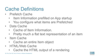 Do This, Don’t Do That: A Primer on Sitecore Development
Cache Definitions
• Prefetch Cache
• Item Information prefilled on App startup
• You configure what items are Prefetched
• Data Cache
• Cache of Item Information.
• Pretty much a flat text representation of an item
• Item Cache
• Cache an entire Item object
• HTML/Web Cache
• Cache the HTML output of a rendering
 