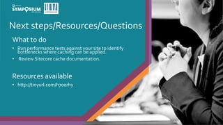 Next steps/Resources/Questions
27
What to do
• Run performance tests against your site to identify
bottlenecks where caching can be applied.
• Review Sitecore cache documentation.
Resources available
• http://tinyurl.com/h7oerhy
 