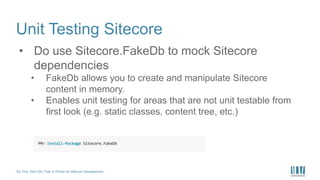 Do This, Don’t Do That: A Primer on Sitecore Development
Unit Testing Sitecore
• Do use Sitecore.FakeDb to mock Sitecore
dependencies
• FakeDb allows you to create and manipulate Sitecore
content in memory.
• Enables unit testing for areas that are not unit testable from
first look (e.g. static classes, content tree, etc.)
 
