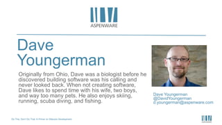 Do This, Don’t Do That: A Primer on Sitecore Development
Dave
Youngerman
Dave Youngerman
@DavidYoungerman
d.youngerman@aspenware.com
Originally from Ohio, Dave was a biologist before he
discovered building software was his calling and
never looked back. When not creating software,
Dave likes to spend time with his wife, two boys,
and way too many pets. He also enjoys skiing,
running, scuba diving, and fishing.
 