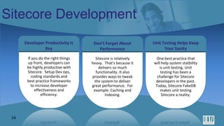 Tools for Modern Web Development
34
Sitecore Development
Don’t Forget About
Performance
Unit Testing Helps Keep
Your Sanity
Developer Productivity Is
Key
If you do the right things
up front, developers can
be highly productive with
Sitecore. Setup Dev ops,
coding standards and
best practice frameworks
to increase developer
effectiveness and
efficiency.
Sitecore is relatively
heavy. That’s because it
delivers so much
functionality. It also
provides ways to tweak
the system to deliver
great performance. For
example: Caching and
Indexing.
One best practice that
will help system statbility
is unit testing. Unit
testing has been a
challenge for Sitecore
developers in the past.
Today, Sitecore FakeDB
makes unit testing
Sitecore a reality.
 