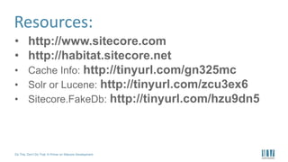 Do This, Don’t Do That: A Primer on Sitecore Development
Resources:
• http://www.sitecore.com
• http://habitat.sitecore.net
• Cache Info: http://tinyurl.com/gn325mc
• Solr or Lucene: http://tinyurl.com/zcu3ex6
• Sitecore.FakeDb: http://tinyurl.com/hzu9dn5
 