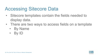 Do This, Don’t Do That: A Primer on Sitecore Development
Accessing Sitecore Data
• Sitecore templates contain the fields needed to
display data.
• There are two ways to access fields on a template
• By Name
• By ID
 