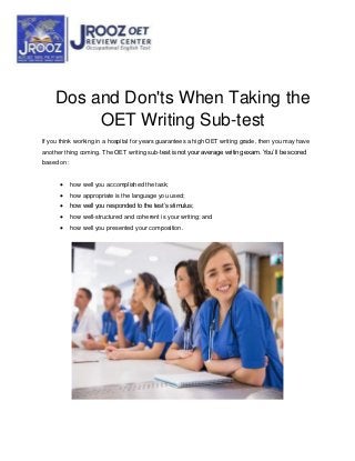 Dos and Don'ts When Taking the
OET Writing Sub-test
If you think working in a hospital for years guarantees a high OET writing grade, then you may have
another thing coming. The OET writing sub-test is not your average writing exam. You’ll be scored
based on:
 how well you accomplished the task;
 how appropriate is the language you used;
 how well you responded to the test’s stimulus;
 how well-structured and coherent is your writing; and
 how well you presented your composition.
 
