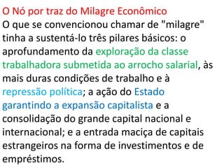 O Nó por traz do Milagre Econômico
O que se convencionou chamar de "milagre"
tinha a sustentá-lo três pilares básicos: o
aprofundamento da exploração da classe
trabalhadora submetida ao arrocho salarial, às
mais duras condições de trabalho e à
repressão política; a ação do Estado
garantindo a expansão capitalista e a
consolidação do grande capital nacional e
internacional; e a entrada maciça de capitais
estrangeiros na forma de investimentos e de
empréstimos.
 