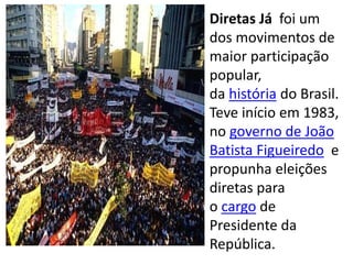 Diretas Já foi um
dos movimentos de
maior participação
popular,
da história do Brasil.
Teve início em 1983,
no governo de João
Batista Figueiredo e
propunha eleições
diretas para
o cargo de
Presidente da
República.
 