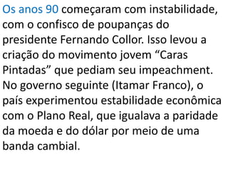Os anos 90 começaram com instabilidade,
com o confisco de poupanças do
presidente Fernando Collor. Isso levou a
criação do movimento jovem “Caras
Pintadas” que pediam seu impeachment.
No governo seguinte (Itamar Franco), o
país experimentou estabilidade econômica
com o Plano Real, que igualava a paridade
da moeda e do dólar por meio de uma
banda cambial.
 