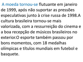 A moeda tornou-se flutuante em janeiro
de 1999, após não suportar as pressões
especulativas junto à crise russa de 1998.A
cultura brasileira tornou-se mais
valorizada, com a ressurreição do cinema e
a boa recepção de músicos brasileiros no
exterior.O esporte também passou por
bons momentos, com 18 medalhas
olímpicas e títulos mundiais em futebol e
basquete.
 
