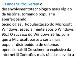 Os anos 90 trouxeram o
desenvolvimentotecnológico mais rápido
da história, tornando popular e
aperfeiçoando
tecnologias . Popularização do Microsoft
Windows, especialmente após o Windows
95. O sucesso do Windows 95 fez com
que a Microsoft passe a ser a mais
popular distribuidora de sistemas
operacionais. Crescimento explosivo da
internet. Conexões mais rápidas devido a
 