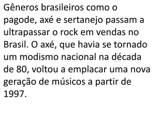 Gêneros brasileiros como o
pagode, axé e sertanejo passam a
ultrapassar o rock em vendas no
Brasil. O axé, que havia se tornado
um modismo nacional na década
de 80, voltou a emplacar uma nova
geração de músicos a partir de
1997.
 