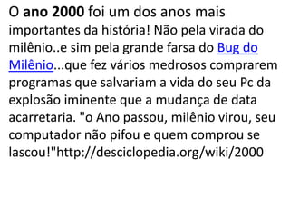 O ano 2000 foi um dos anos mais
importantes da história! Não pela virada do
milênio..e sim pela grande farsa do Bug do
Milênio...que fez vários medrosos comprarem
programas que salvariam a vida do seu Pc da
explosão iminente que a mudança de data
acarretaria. "o Ano passou, milênio virou, seu
computador não pifou e quem comprou se
lascou!"http://desciclopedia.org/wiki/2000
 