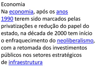 Economia
Na economia, após os anos
1990 terem sido marcados pelas
privatizações e redução do papel do
estado, na década de 2000 tem início
o enfraquecimento do neoliberalismo,
com a retomada dos investimentos
públicos nos setores estratégicos
de infraestrutura
 