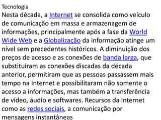 Tecnologia
Nesta década, a Internet se consolida como veículo
de comunicação em massa e armazenagem de
informações, principalmente após a fase da World
Wide Web e a Globalização da informação atinge um
nível sem precedentes históricos. A diminuição dos
preços de acesso e as conexões de banda larga, que
substituíram as conexões discadas da década
anterior, permitiram que as pessoas passassem mais
tempo na Internet e possibilitaram não somente o
acesso a informações, mas também a transferência
de vídeo, áudio e softwares. Recursos da Internet
como as redes sociais, a comunicação por
mensagens instantâneas
 