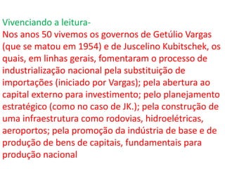 Vivenciando a leitura-
Nos anos 50 vivemos os governos de Getúlio Vargas
(que se matou em 1954) e de Juscelino Kubitschek, os
quais, em linhas gerais, fomentaram o processo de
industrialização nacional pela substituição de
importações (iniciado por Vargas); pela abertura ao
capital externo para investimento; pelo planejamento
estratégico (como no caso de JK.); pela construção de
uma infraestrutura como rodovias, hidroelétricas,
aeroportos; pela promoção da indústria de base e de
produção de bens de capitais, fundamentais para
produção nacional
 