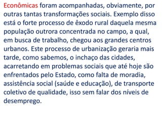 Econômicas foram acompanhadas, obviamente, por
outras tantas transformações sociais. Exemplo disso
está o forte processo de êxodo rural daquela mesma
população outrora concentrada no campo, a qual,
em busca de trabalho, chegou aos grandes centros
urbanos. Este processo de urbanização geraria mais
tarde, como sabemos, o inchaço das cidades,
acarretando em problemas sociais que até hoje são
enfrentados pelo Estado, como falta de moradia,
assistência social (saúde e educação), de transporte
coletivo de qualidade, isso sem falar dos níveis de
desemprego.
 