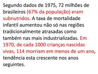 Segundo dados de 1975, 72 milhões de
brasileiros (67% da população) eram
subnutridos. A taxa de mortalidade
infantil aumentou não só nas regiões
tradicionalmente atrasadas como
também nas mais industrializadas. Em
1970, de cada 1000 crianças nascidas
vivas, 114 morriam em menos de um ano,
tendência esta crescente nos anos
seguintes.
 