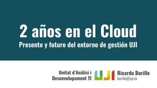 2 años en el Cloud
Presente y futuro del entorno de gestión UJI
Ricardo Borillo
borillo@uji.es
Unitat d’Anàlisi i
Desenvolupament TI
 
