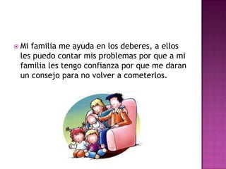  Mifamilia me ayuda en los deberes, a ellos
 les puedo contar mis problemas por que a mi
 familia les tengo confianza por que me daran
 un consejo para no volver a cometerlos.
 