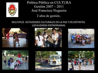 Política Pública en CULTURA Gestión 2007 – 2011 José Francisco Nogueira 2 años de gestión.. MULTIPLES  ACTIVIDADES CULTURALES EN LA PAZ Y EN DISTINTAS  LOCALIDADES ENTRERRIANAS 