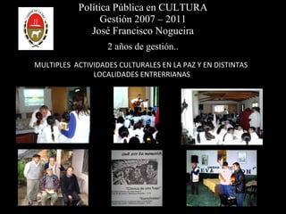 Política Pública en CULTURA Gestión 2007 – 2011 José Francisco Nogueira 2 años de gestión.. MULTIPLES  ACTIVIDADES CULTURALES EN LA PAZ Y EN DISTINTAS  LOCALIDADES ENTRERRIANAS 