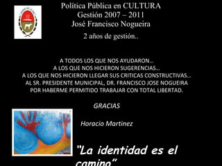 Política Pública en CULTURA Gestión 2007 – 2011 José Francisco Nogueira 2 años de gestión.. A TODOS LOS QUE NOS AYUDARON… A LOS QUE NOS HICIERON SUGERENCIAS… A LOS QUE NOS HICIERON LLEGAR SUS CRITICAS CONSTRUCTIVAS… AL SR. PRESIDENTE MUNICIPAL, DR. FRANCISCO JOSE NOGUEIRA POR HABERME PERMITIDO TRABAJAR CON TOTAL LIBERTAD. GRACIAS Horacio Martinez “ La identidad es el camino” 