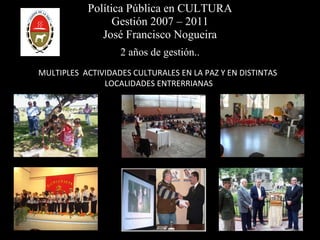 Política Pública en CULTURA Gestión 2007 – 2011 José Francisco Nogueira 2 años de gestión.. MULTIPLES  ACTIVIDADES CULTURALES EN LA PAZ Y EN DISTINTAS  LOCALIDADES ENTRERRIANAS 