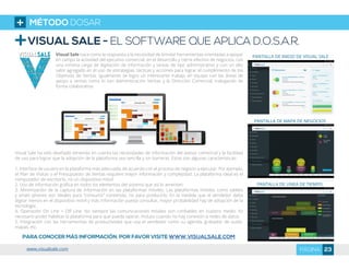 VISUAL SALE - EL SOFTWARE QUE APLICA D.O.S.A.R.
Visual Sale nace como la respuesta a la necesidad de brindar herramientas orientadas a apoyar
en campo la actividad del ejecutivo comercial, en el desarrollo y cierre efectivo de negocios, con
una mínima carga de digitación de información y tareas de tipo administrativo y con un alto
valor agregado en el uso de estrategias, tácticas y acciones para lograr el cumplimiento de los
Objetivos de Ventas. Igualmente se logra un interesante trabajo en equipo con las áreas de
apoyo a ventas como lo son Administración Ventas y la Dirección Comercial, trabajando de
forma colaborativa.
Visual Sale ha sido diseñado teniendo en cuenta las necesidades de información del asesor comercial y la facilidad
de uso para lograr que la adopción de la plataforma sea sencilla y sin barreras. Estas son algunas características:
1. Interface de usuario en la plataforma más adecuada, de acuerdo con el proceso de negocio a ejecutar. Por ejemplo,
el Plan de Visitas o el Presupuesto de Ventas requiere mayor información y complejidad. La plataforma ideal es el
computador de escritorio, no un dispositivo móvil.
2. Uso de información gráfica en todos los elementos del sistema que así lo ameriten.
3. Minimización de la captura de información en las plataformas móviles. Las plataformas móviles como tablets
y smart phones son ideales para “consumir” contenido, no para producirlo. En la medida que el vendedor deba
digitar menos en el dispositivo móvil y más información pueda consultar, mayor probabilidad hay de adopción de la
tecnología.
4. Operación On Line + Off Line. No siempre las comunicaciones móviles son confiables en nuestro medio. Es
necesario poder habilitar la plataforma para que pueda operar, incluso cuando no hay conexión a redes de datos.
5. Integración con las herramientas de productividad que usa el vendedor como su agenda, grabador de audio,
mapas, etc.
PARA CONOCER MÁS INFORMACIÓN, POR FAVOR VISITE WWW.VISUALSALE.COM
PANTALLA DE INICIO DE VISUAL SALE
PANTALLA DE MAPA DE NEGOCIOS
PANTALLA DE LINEA DE TIEMPO
MÉTODO DOSAR
23PÁGINAwww.visualsale.com
 