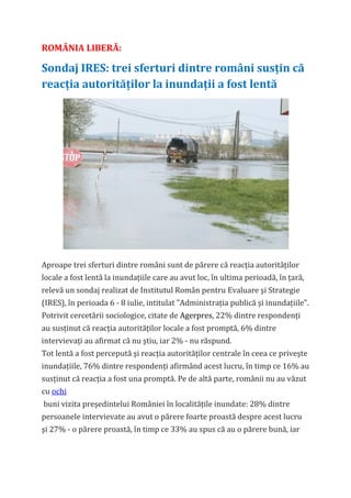 ROMÂNIA LIBERĂ:

Sondaj IRES: trei sferturi dintre români susţin că
reacţia autorităţilor la inundaţii a fost lentă




Aproape trei sferturi dintre români sunt de părere că reacţia autorităţilor
locale a fost lentă la inundaţiile care au avut loc, în ultima perioadă, în ţară,
relevă un sondaj realizat de Institutul Român pentru Evaluare şi Strategie
(IRES), în perioada 6 - 8 iulie, intitulat "Administraţia publică şi inundaţiile".
Potrivit cercetării sociologice, citate de Agerpres, 22% dintre respondenţi
au susţinut că reacţia autorităţilor locale a fost promptă, 6% dintre
intervievaţi au afirmat că nu ştiu, iar 2% - nu răspund.
Tot lentă a fost percepută şi reacţia autorităţilor centrale în ceea ce priveşte
inundaţiile, 76% dintre respondenţi afirmând acest lucru, în timp ce 16% au
susţinut că reacţia a fost una promptă. Pe de altă parte, românii nu au văzut
cu ochi
buni vizita preşedintelui României în localităţile inundate: 28% dintre
persoanele intervievate au avut o părere foarte proastă despre acest lucru
şi 27% - o părere proastă, în timp ce 33% au spus că au o părere bună, iar
 